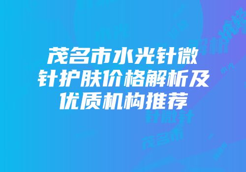 茂名市水光针微针护肤价格解析及优质机构推荐