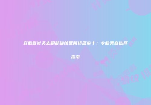 安徽省针灸去眼部皱纹医院排名前十：专业美容选择指南