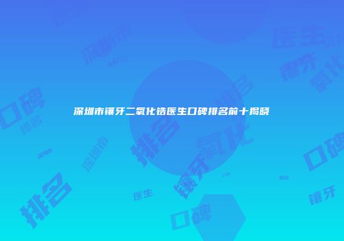 深圳市镶牙二氧化锆医生口碑排名前十揭晓