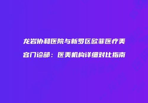 龙岩协和医院与新罗区欧菲医疗美容门诊部：医美机构详细对比指南