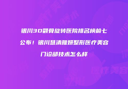 银川3D颧骨旋转医院排名榜前七公布！银川慧清雅妍整形医疗美容门诊部技术怎么样