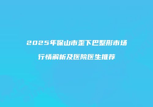 2025年保山市歪下巴整形市场行情解析及医院医生推荐