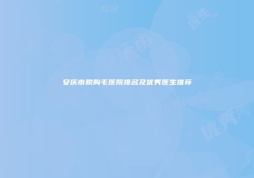 安庆市脱胸毛医院排名及优秀医生推荐