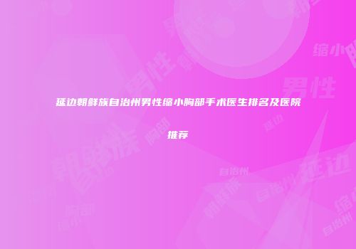 延边朝鲜族自治州男性缩小胸部手术医生排名及医院推荐