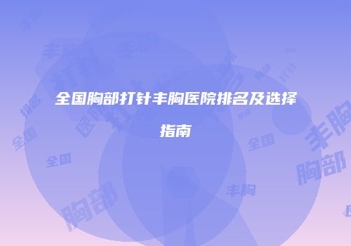 全国胸部打针丰胸医院排名及选择指南