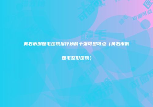 黄石市倒睫毛医院排行榜前十强可圈可点（黄石市倒睫毛整形医院）