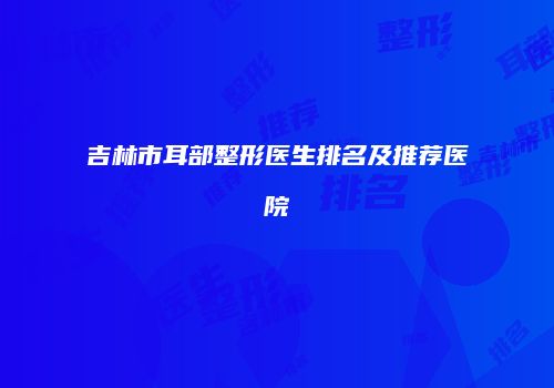 吉林市耳部整形医生排名及推荐医院