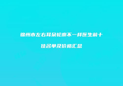 锦州市左右耳朵轮廓不一样医生前十佳名单及价格汇总