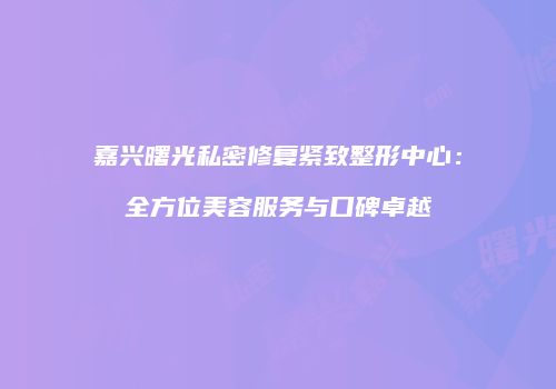 嘉兴曙光私密修复紧致整形中心：全方位美容服务与口碑卓越