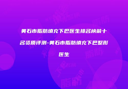 黄石市脂肪填充下巴医生排名榜前十名资质评测-黄石市脂肪填充下巴整形医生