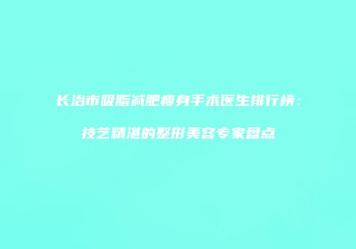 长治市吸脂减肥瘦身手术医生排行榜：技艺精湛的整形美容专家盘点