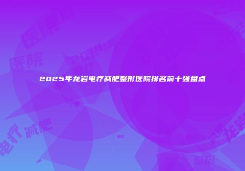 2025年龙岩电疗减肥整形医院排名前十强盘点