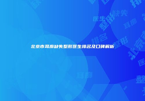 北京市耳廓缺失整形医生排名及口碑解析