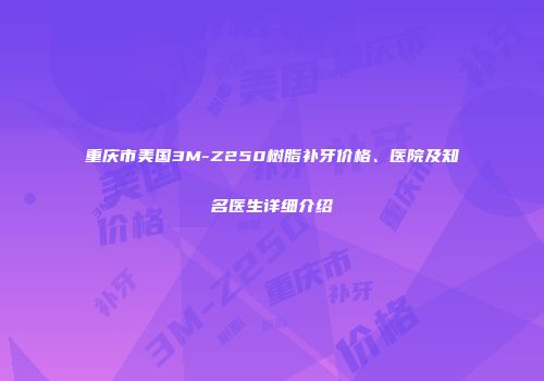 重庆市美国3M-Z250树脂补牙价格、医院及知名医生详细介绍