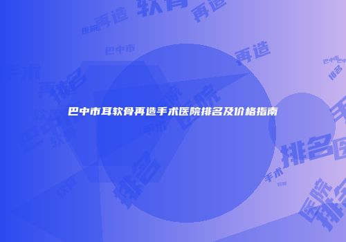 巴中市耳软骨再造手术医院排名及价格指南