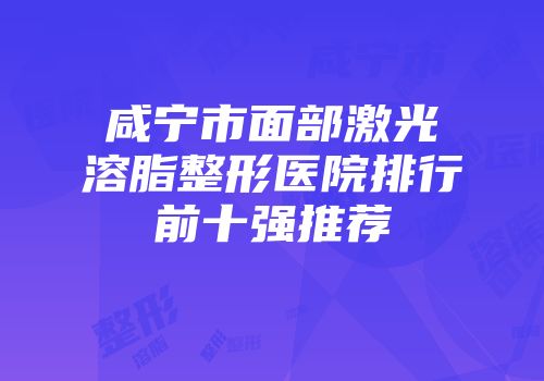 咸宁市面部激光溶脂整形医院排行前十强推荐