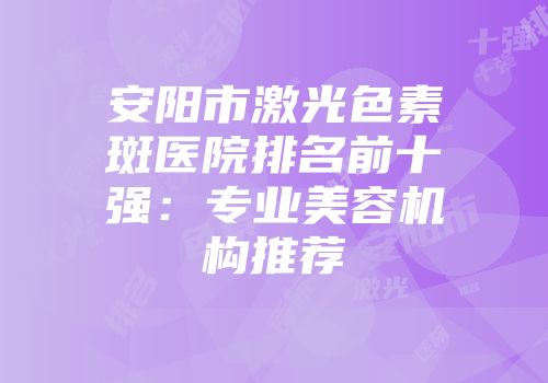 安阳市激光色素斑医院排名前十强：专业美容机构推荐