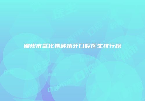 锦州市氧化锆种植牙口腔医生排行榜
