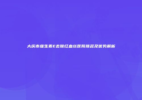 大庆市维生素E去除红血丝医院排名及优势解析