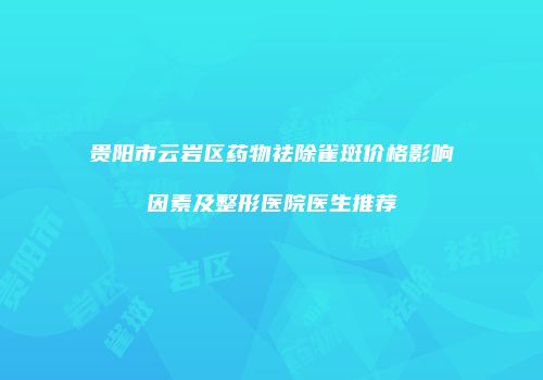贵阳市云岩区药物祛除雀斑价格影响因素及整形医院医生推荐