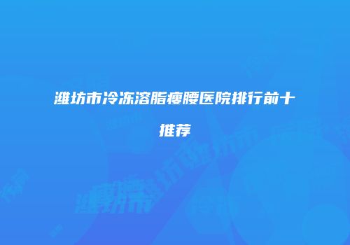 潍坊市冷冻溶脂瘦腰医院排行前十推荐