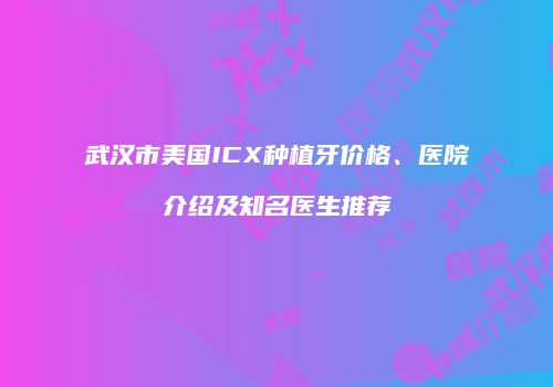 武汉市美国ICX种植牙价格、医院介绍及知名医生推荐