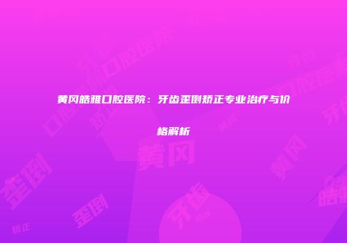 黄冈皓雅口腔医院：牙齿歪倒矫正专业治疗与价格解析