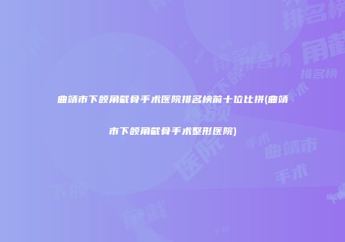 曲靖市下颌角截骨手术医院排名榜前十位比拼(曲靖市下颌角截骨手术整形医院)
