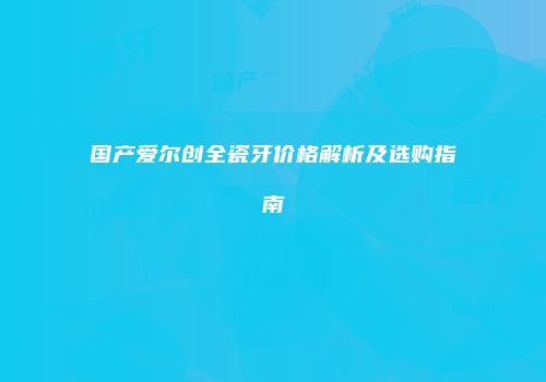 国产爱尔创全瓷牙价格解析及选购指南