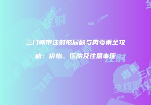 三门峡市注射玻尿酸与肉毒素全攻略：价格、医院及注意事项
