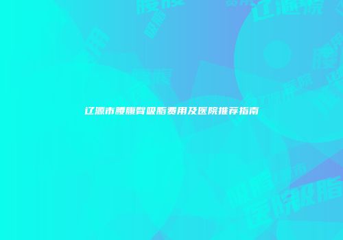 辽源市腰腹臀吸脂费用及医院推荐指南