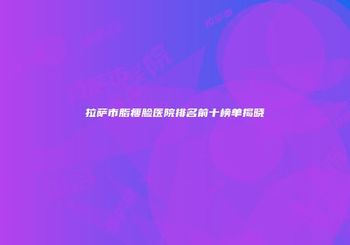 拉萨市脂瘦脸医院排名前十榜单揭晓