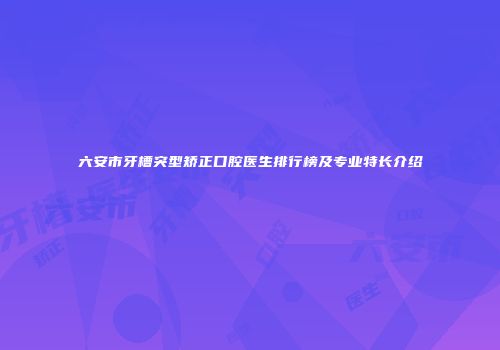 六安市牙槽突型矫正口腔医生排行榜及专业特长介绍