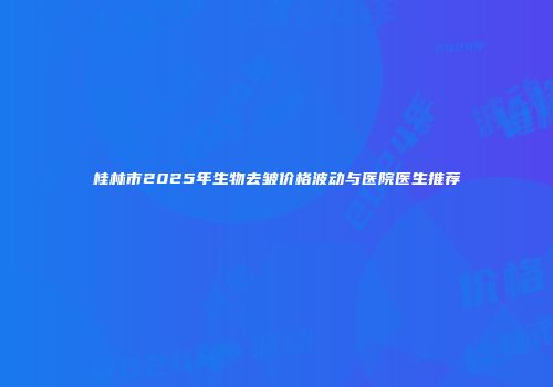 桂林市2025年生物去皱价格波动与医院医生推荐
