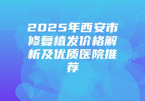 2025年西安市修复植发价格解析及优质医院推荐
