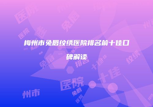 梅州市兔唇纹绣医院排名前十佳口碑解读