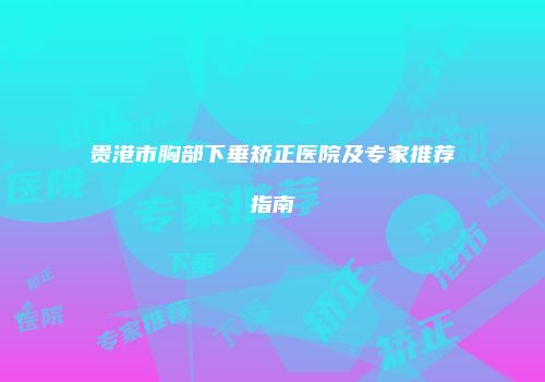 贵港市胸部下垂矫正医院及专家推荐指南