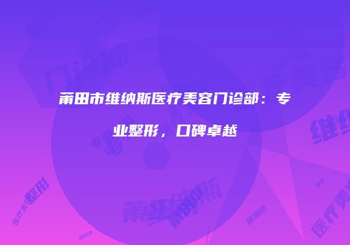 莆田市维纳斯医疗美容门诊部：专业整形，口碑卓越