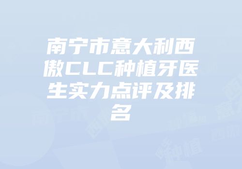 南宁市意大利西傲CLC种植牙医生实力点评及排名