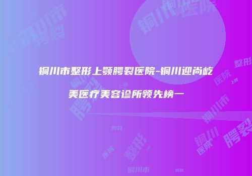 铜川市整形上颚腭裂医院-铜川迎尚屹美医疗美容诊所领先榜一