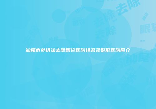 汕尾市外切法去除眼袋医院排名及整形医院简介
