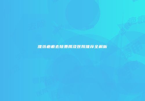 潍坊疤痕去除费用及医院推荐全解析