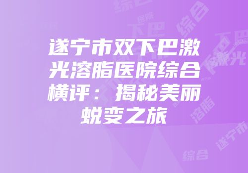 遂宁市双下巴激光溶脂医院综合横评：揭秘美丽蜕变之旅