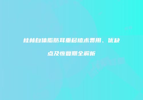 桂林自体脂肪耳垂移植术费用、优缺点及恢复期全解析