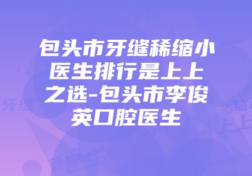 包头市牙缝稀缩小医生排行是上上之选-包头市李俊英口腔医生