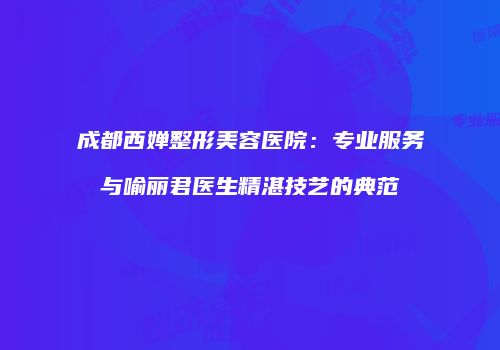 成都西婵整形美容医院：专业服务与喻丽君医生精湛技艺的典范