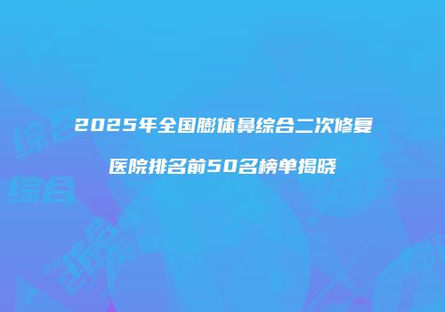 2025年全国膨体鼻综合二次修复医院排名前50名榜单揭晓