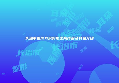 长治市整形耳朵畸形医院排名及特色介绍