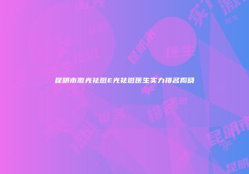 昆明市激光祛斑E光祛斑医生实力排名揭晓