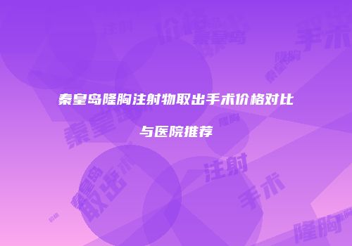 秦皇岛隆胸注射物取出手术价格对比与医院推荐